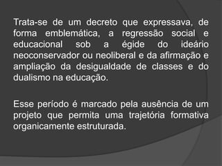 Trata-se de um decreto que expressava, de
forma emblemática, a regressão social e
educacional sob a égide do ideário
neoconservador ou neoliberal e da afirmação e
ampliação da desigualdade de classes e do
dualismo na educação.
Esse período é marcado pela ausência de um
projeto que permita uma trajetória formativa
organicamente estruturada.
 