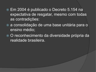  Em 2004 é publicado o Decreto 5.154 na
expectativa de resgatar, mesmo com todas
as contradições:
 a consolidação de uma base unitária para o
ensino médio;
 O reconhecimento da diversidade própria da
realidade brasileira.
 