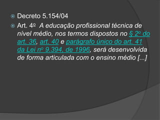  Decreto 5.154/04
 Art. 4o A educação profissional técnica de
nível médio, nos termos dispostos no § 2o do
art. 36, art. 40 e parágrafo único do art. 41
da Lei no 9.394, de 1996, será desenvolvida
de forma articulada com o ensino médio [...]
 
