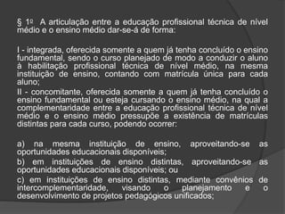 § 1o A articulação entre a educação profissional técnica de nível
médio e o ensino médio dar-se-á de forma:
I - integrada, oferecida somente a quem já tenha concluído o ensino
fundamental, sendo o curso planejado de modo a conduzir o aluno
à habilitação profissional técnica de nível médio, na mesma
instituição de ensino, contando com matrícula única para cada
aluno;
II - concomitante, oferecida somente a quem já tenha concluído o
ensino fundamental ou esteja cursando o ensino médio, na qual a
complementaridade entre a educação profissional técnica de nível
médio e o ensino médio pressupõe a existência de matrículas
distintas para cada curso, podendo ocorrer:
a) na mesma instituição de ensino, aproveitando-se as
oportunidades educacionais disponíveis;
b) em instituições de ensino distintas, aproveitando-se as
oportunidades educacionais disponíveis; ou
c) em instituições de ensino distintas, mediante convênios de
intercomplementaridade, visando o planejamento e o
desenvolvimento de projetos pedagógicos unificados;
 