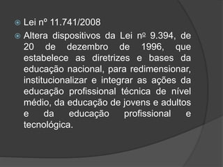  Lei nº 11.741/2008
 Altera dispositivos da Lei no 9.394, de
20 de dezembro de 1996, que
estabelece as diretrizes e bases da
educação nacional, para redimensionar,
institucionalizar e integrar as ações da
educação profissional técnica de nível
médio, da educação de jovens e adultos
e da educação profissional e
tecnológica.
 