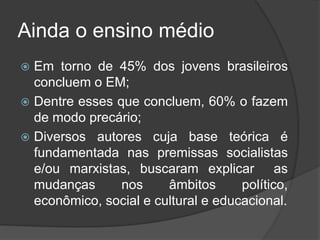 Ainda o ensino médio
 Em torno de 45% dos jovens brasileiros
concluem o EM;
 Dentre esses que concluem, 60% o fazem
de modo precário;
 Diversos autores cuja base teórica é
fundamentada nas premissas socialistas
e/ou marxistas, buscaram explicar as
mudanças nos âmbitos político,
econômico, social e cultural e educacional.
 
