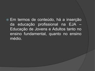  Em termos de conteúdo, há a inserção
da educação profissional na EJA –
Educação de Jovens e Adultos tanto no
ensino fundamental, quanto no ensino
médio.
 