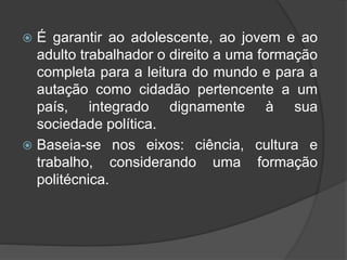  É garantir ao adolescente, ao jovem e ao
adulto trabalhador o direito a uma formação
completa para a leitura do mundo e para a
autação como cidadão pertencente a um
país, integrado dignamente à sua
sociedade política.
 Baseia-se nos eixos: ciência, cultura e
trabalho, considerando uma formação
politécnica.
 