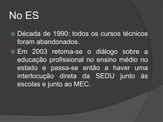 No ES
 Década de 1990: todos os cursos técnicos
foram abandonados.
 Em 2003 retoma-se o diálogo sobre a
educação profissional no ensino médio no
estado e passa-se então a haver uma
interlocução direta da SEDU junto às
escolas e junto ao MEC.
 