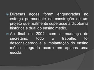  Diversas ações foram engendradas no
esforço permanente da construção de um
projeto que realmente superasse a dicotomia
histórica e dual do ensino médio.
 Ao final de 2004, com a mudança do
secretário, todo o trabalho foi
desconsiderado e a implantação do ensino
médio integrado ocorre em apenas uma
escola.
 