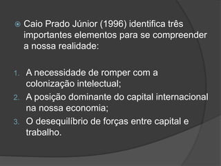  Caio Prado Júnior (1996) identifica três
importantes elementos para se compreender
a nossa realidade:
1. A necessidade de romper com a
colonização intelectual;
2. A posição dominante do capital internacional
na nossa economia;
3. O desequilíbrio de forças entre capital e
trabalho.
 