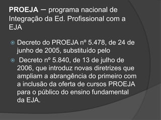 PROEJA – programa nacional de
Integração da Ed. Profissional com a
EJA
 Decreto do PROEJA nº 5.478, de 24 de
junho de 2005, substituído pelo
 Decreto nº 5.840, de 13 de julho de
2006, que introduz novas diretrizes que
ampliam a abrangência do primeiro com
a inclusão da oferta de cursos PROEJA
para o público do ensino fundamental
da EJA.
 