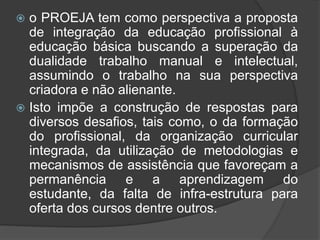  o PROEJA tem como perspectiva a proposta
de integração da educação profissional à
educação básica buscando a superação da
dualidade trabalho manual e intelectual,
assumindo o trabalho na sua perspectiva
criadora e não alienante.
 Isto impõe a construção de respostas para
diversos desafios, tais como, o da formação
do profissional, da organização curricular
integrada, da utilização de metodologias e
mecanismos de assistência que favoreçam a
permanência e a aprendizagem do
estudante, da falta de infra-estrutura para
oferta dos cursos dentre outros.
 