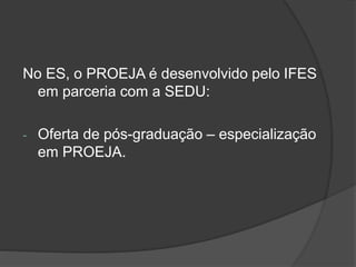 No ES, o PROEJA é desenvolvido pelo IFES
em parceria com a SEDU:
- Oferta de pós-graduação – especialização
em PROEJA.
 