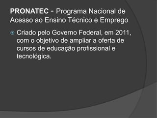 PRONATEC - Programa Nacional de
Acesso ao Ensino Técnico e Emprego
 Criado pelo Governo Federal, em 2011,
com o objetivo de ampliar a oferta de
cursos de educação profissional e
tecnológica.
 