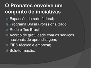 O Pronatec envolve um
conjunto de iniciativas
 Expansão da rede federal;
 Programa Brasil Profissionalizado;
 Rede e-Tec Brasil;
 Acordo de gratuidade com os serviços
nacionais de aprendizagem;
 FIES técnico e empresa;
 Bols-formação.
 