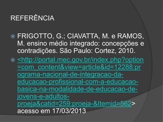 REFERÊNCIA
 FRIGOTTO, G.; CIAVATTA, M. e RAMOS,
M. ensino médio integrado: concepções e
contradições. São Paulo: Cortez, 2010.
 <http://portal.mec.gov.br/index.php?option
=com_content&view=article&id=12288:pr
ograma-nacional-de-integracao-da-
educacao-profissional-com-a-educacao-
basica-na-modalidade-de-educacao-de-
jovens-e-adultos-
proeja&catid=259:proeja-&Itemid=562>
acesso em 17/03/2013
 