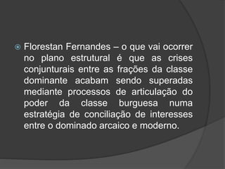  Florestan Fernandes – o que vai ocorrer
no plano estrutural é que as crises
conjunturais entre as frações da classe
dominante acabam sendo superadas
mediante processos de articulação do
poder da classe burguesa numa
estratégia de conciliação de interesses
entre o dominado arcaico e moderno.
 