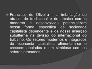  Francisco de Oliveira – a imbricação do
atraso, do tradicional e do arcaico com o
moderno e desenvolvido potencializam
nossa forma específica de sociedade
capitalista dependente e de nossa inserção
subalterna na divisão do internacional do
trabalho. Os setores modernos e integrados
da economia capitalista alimentam-se e
crescem apoiados e em simbiose com os
setores atrasados.
 
