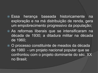  Essa herança baseada historicamente na
exploração e na má distribuição de renda, gera
um empobrecimento progressivo da população;
 As reformas liberais que se intensificaram na
década de 1930; a ditadura militar na década
de 1960;
 O processo constituinte de meados da década
de 1980 - um projeto nacional popular que se
confrontou com o projeto dominante do séc. XX
no Brasil;
 