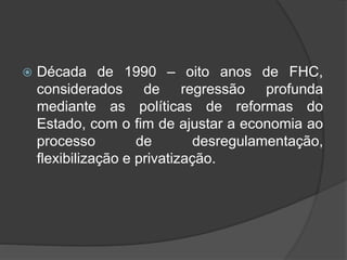  Década de 1990 – oito anos de FHC,
considerados de regressão profunda
mediante as políticas de reformas do
Estado, com o fim de ajustar a economia ao
processo de desregulamentação,
flexibilização e privatização.
 
