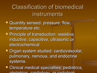 Classification of biomedical
             instruments
   Quantity sensed: pressure, flow,
    temperature etc.
   Principle of transduction: resistive,
    inductive, capacitive, ultrasonic or
    electrochemical
   Organ system studied: cardiovascular,
    pulmonary, nervous, and endocrine
    systems.
   Clinical medical specialties: pediatrics,
                                       18
 