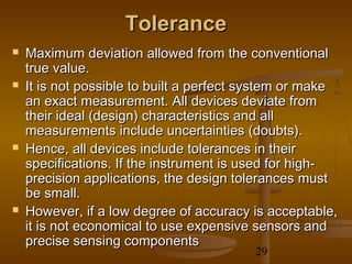Tolerance
   Maximum deviation allowed from the conventional
    true value.
   It is not possible to built a perfect system or make
    an exact measurement. All devices deviate from
    their ideal (design) characteristics and all
    measurements include uncertainties (doubts).
   Hence, all devices include tolerances in their
    specifications. If the instrument is used for high-
    precision applications, the design tolerances must
    be small.
   However, if a low degree of accuracy is acceptable,
    it is not economical to use expensive sensors and
    precise sensing components
                                          29
 