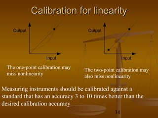 Calibration for linearity
    Output                          Output




                   Input                            Input

  The one-point calibration may   The two-point calibration may
  miss nonlinearity               also miss nonlinearity

Measuring instruments should be calibrated against a
standard that has an accuracy 3 to 10 times better than the
desired calibration accuracy
                                               34
 