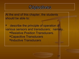 Objectives
At the end of this chapter, the students
should be able to:

 describe the principle of operation of
various sensors and transducers; namely..
   Resistive Position Transducers.
   Capacitive Transducers
   Inductive Transducers




                                       37
 