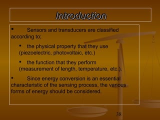 Introduction
     Sensors and transducers are classified
according to;
     the physical property that they use
    (piezoelectric, photovoltaic, etc.)
     the function that they perform
    (measurement of length, temperature, etc.).
     Since energy conversion is an essential
characteristic of the sensing process, the various
forms of energy should be considered.



                                             38
 