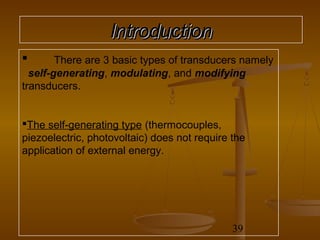 Introduction
       There are 3 basic types of transducers namely
  self-generating, modulating, and modifying
transducers.


The self-generating type (thermocouples,
piezoelectric, photovoltaic) does not require the
application of external energy.




                                              39
 