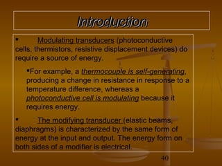 Introduction
       Modulating transducers (photoconductive
cells, thermistors, resistive displacement devices) do
require a source of energy.
   For example, a thermocouple is self-generating,
   producing a change in resistance in response to a
   temperature difference, whereas a
   photoconductive cell is modulating because it
   requires energy.
      The modifying transducer (elastic beams,
diaphragms) is characterized by the same form of
energy at the input and output. The energy form on
both sides of a modifier is electrical.
                                             40
 