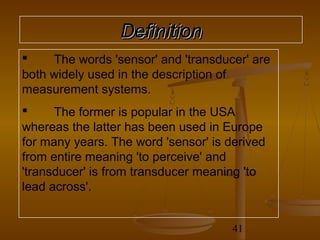 Definition
    The words 'sensor' and 'transducer' are
both widely used in the description of
measurement systems.
     The former is popular in the USA
whereas the latter has been used in Europe
for many years. The word 'sensor' is derived
from entire meaning 'to perceive' and
'transducer' is from transducer meaning 'to
lead across'.


                                      41
 