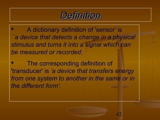 Definition
     A dictionary definition of 'sensor' is
 `a device that detects a change in a physical
stimulus and turns it into a signal which can
be measured or recorded;
     The corresponding definition of
'transducer' is 'a device that transfers energy
from one system to another in the same or in
the different form'.



                                        42
 