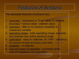 Features of Sensors
The desirable features of sensors are:

1. accuracy - closeness to "true" value of variable;
   accuracy = actual value - sensed value;
2. precision - little or no random variability in
   measured variable
3. operating range - wide operating range; accurate
   and precise over entire sensing range
4. calibration - easy to calibrate; no "drift" - tendency
   for sensor to lose accuracy over time.
5. reliability - no failures
6. cost and ease of operation - purchase price,
   cost of installation and operation
                                                43
 