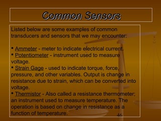 Common Sensors
Listed below are some examples of common
transducers and sensors that we may encounter:

 Ammeter - meter to indicate electrical current.
 Potentiometer - instrument used to measure
voltage.
 Strain Gage - used to indicate torque, force,
pressure, and other variables. Output is change in
resistance due to strain, which can be converted into
voltage.
 Thermistor - Also called a resistance thermometer;
an instrument used to measure temperature. The
operation is based on change in resistance as a
function of temperature.                      46
 