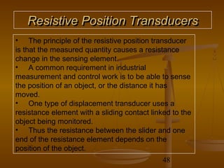 Resistive Position Transducers
• The principle of the resistive position transducer
is that the measured quantity causes a resistance
change in the sensing element.
• A common requirement in industrial
measurement and control work is to be able to sense
the position of an object, or the distance it has
moved.
• One type of displacement transducer uses a
resistance element with a sliding contact linked to the
object being monitored.
• Thus the resistance between the slider and one
end of the resistance element depends on the
position of the object.
                                              48
 