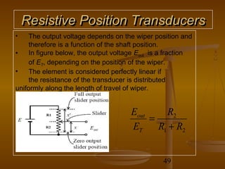 Resistive Position Transducers
•    The output voltage depends on the wiper position and
     therefore is a function of the shaft position.
•    In figure below, the output voltage Eout is a fraction
     of ET, depending on the position of the wiper.
•    The element is considered perfectly linear if
     the resistance of the transducer is distributed
uniformly along the length of travel of wiper.


                                      Eout     R2
                                           =
                                      ET     R1 + R2


                                                 49
 