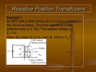 Resistive Position Transducers
Example 1
An RPT with a shaft stroke of 5.5 inches is applied in
the circuit as below. The total resistance of the
potentiometer is 4.7kΩ. The applied voltage is
ET= 3V.
When the wiper is 0.9 in. from B, what is Eout?




                                             50
 