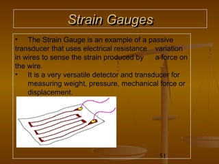 Strain Gauges
• The Strain Gauge is an example of a passive
transducer that uses electrical resistance variation
in wires to sense the strain produced by    a force on
the wire.
• It is a very versatile detector and transducer for
    measuring weight, pressure, mechanical force or
    displacement.




                                             51
 