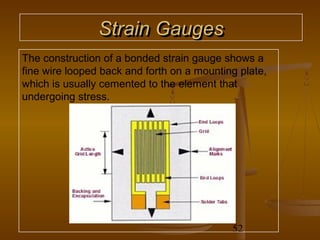 Strain Gauges
The construction of a bonded strain gauge shows a
fine wire looped back and forth on a mounting plate,
which is usually cemented to the element that
undergoing stress.




                                            52
 