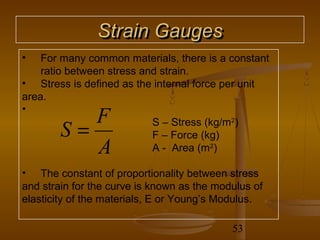 Strain Gauges
•   For many common materials, there is a constant
    ratio between stress and strain.
• Stress is defined as the internal force per unit
area.
•
           F
        S=                 S – Stress (kg/m2)
                           F – Force (kg)
           A               A - Area (m2)

• The constant of proportionality between stress
and strain for the curve is known as the modulus of
elasticity of the materials, E or Young’s Modulus.

                                            53
 