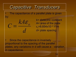 Capacitive Transducers
• The capacitance of a parallel plate is given
by:

     kAε               k= dielectric constant

  C=            o      A= area of the plate
                       εo=8.854x10-12 F/m
      d                d= plate spacing


• Since the capacitance in inversely
proportional to the spacing of the parallel
plates, any variations in d will cause a variation
in capacitance.
                                          54
 