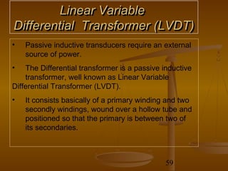 Linear Variable
Differential Transformer (LVDT)
•   Passive inductive transducers require an external
    source of power.
•   The Differential transformer is a passive inductive
    transformer, well known as Linear Variable
Differential Transformer (LVDT).
•   It consists basically of a primary winding and two
    secondly windings, wound over a hollow tube and
    positioned so that the primary is between two of
    its secondaries.



                                               59
 
