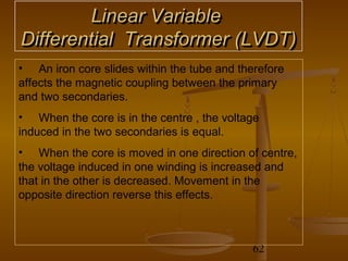 Linear Variable
Differential Transformer (LVDT)
• An iron core slides within the tube and therefore
affects the magnetic coupling between the primary
and two secondaries.
• When the core is in the centre , the voltage
induced in the two secondaries is equal.
• When the core is moved in one direction of centre,
the voltage induced in one winding is increased and
that in the other is decreased. Movement in the
opposite direction reverse this effects.



                                            62
 