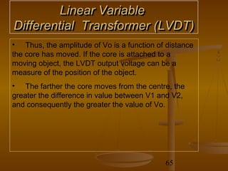 Linear Variable
Differential Transformer (LVDT)
• Thus, the amplitude of Vo is a function of distance
the core has moved. If the core is attached to a
moving object, the LVDT output voltage can be a
measure of the position of the object.
• The farther the core moves from the centre, the
greater the difference in value between V1 and V2,
and consequently the greater the value of Vo.




                                            65
 