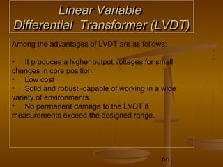 Linear Variable
Differential Transformer (LVDT)
Among the advantages of LVDT are as follows:

• It produces a higher output voltages for small
changes in core position.
• Low cost
• Solid and robust -capable of working in a wide
variety of environments.
• No permanent damage to the LVDT if
measurements exceed the designed range.




                                           66
 