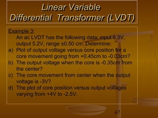 Linear Variable
Differential Transformer (LVDT)
Example 3:
   An ac LVDT has the following data; input 6.3V,
   output 5.2V, range ±0.50 cm. Determine:
a) Plot of output voltage versus core position for a
   core movement going from +0.45cm to -0.03cm?
b) The output voltage when the core is -0.35cm from
   the center?
c) The core movement from center when the output
   voltage is -3V?
d) The plot of core position versus output voltages
   varying from +4V to -2.5V.


                                            67
 