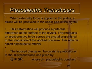 Piezoelectric Transducers
• When externally force is applied to the plates, a
stress will be produced in the upper part of the crystal.

• This deformation will produce a potential
difference at the surface of the crystal. This produces
an electromotive force across the crystal proportional
to the magnitude of the applied pressure. This effect is
called piezoelectric effects.
•
• The induced charge on the crystal is proportional
to the impressed force and given by:
     Q = dF;         where d = piezoelectric constant.

                                                69
 