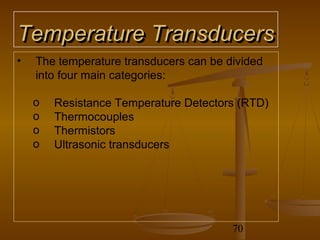 Temperature Transducers
•   The temperature transducers can be divided
    into four main categories:

    o   Resistance Temperature Detectors (RTD)
    o   Thermocouples
    o   Thermistors
    o   Ultrasonic transducers




                                        70
 