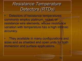 Resistance Temperature
        Detectors (RTDs)
• Detectors of resistance temperatures
commonly employ platinum, nickel, or
resistance wire elements, whose resistance
variation with temperature has a high intrinsic
accuracy.

• They available in many configurations and
sizes and as shielded and open units for both
immersion and surface applications.


                                        71
 