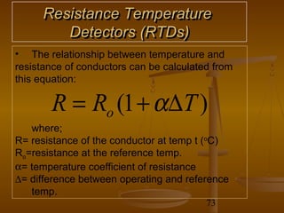 Resistance Temperature
         Detectors (RTDs)
• The relationship between temperature and
resistance of conductors can be calculated from
this equation:

       R = Ro (1 + α∆T )
   where;
R= resistance of the conductor at temp t (oC)
Ro=resistance at the reference temp.
α= temperature coefficient of resistance
∆= difference between operating and reference
   temp.
                                         73
 