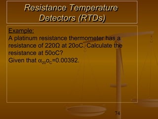 Resistance Temperature
        Detectors (RTDs)
Example:
A platinum resistance thermometer has a
resistance of 220Ω at 20oC. Calculate the
resistance at 50oC?
Given that α20oC=0.00392.




                                      74
 