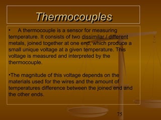 Thermocouples
• A thermocouple is a sensor for measuring
temperature. It consists of two dissimilar / different
metals, joined together at one end, which produce a
small unique voltage at a given temperature. This
voltage is measured and interpreted by the
thermocouple.

•The magnitude of this voltage depends on the
materials used for the wires and the amount of
temperatures difference between the joined end and
the other ends.


                                               75
 